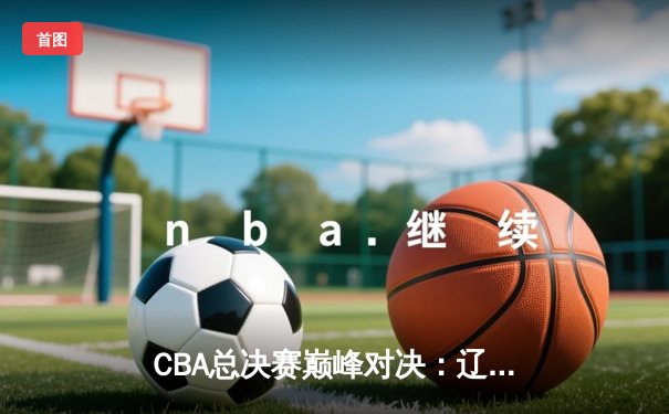 CBA总决赛巅峰对决：辽宁男篮力克新疆队实现三连冠伟业