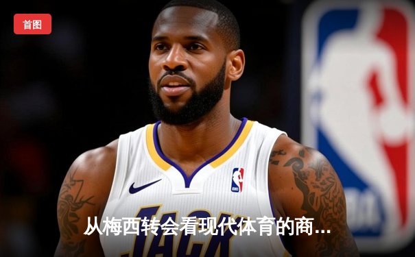 从梅西转会看现代体育的商业逻辑与竞技本质的博弈