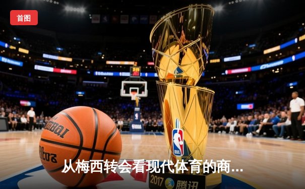 从梅西转会看现代体育的商业逻辑与竞技本质的博弈