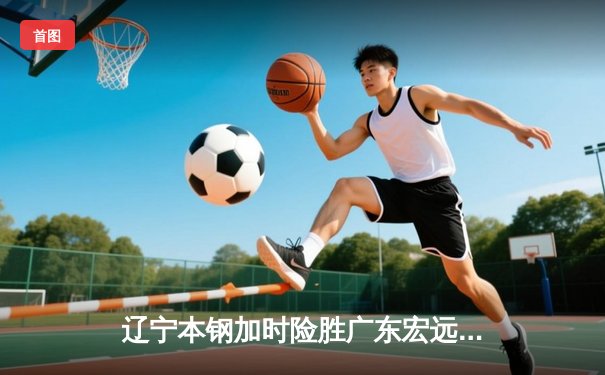 辽宁本钢加时险胜广东宏远 CBA半决赛上演史诗级对决