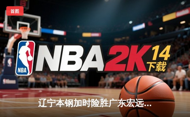 辽宁本钢加时险胜广东宏远 CBA半决赛上演史诗级对决