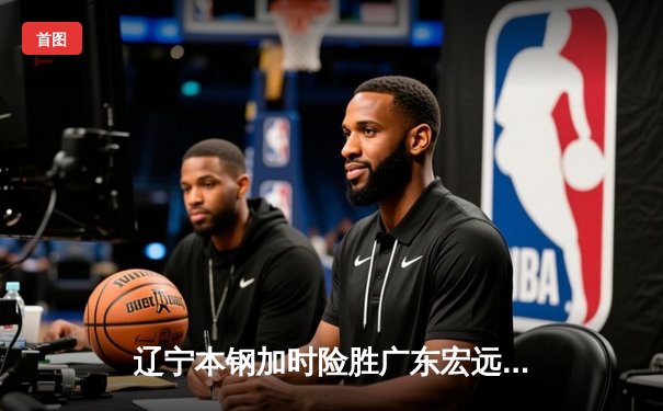 辽宁本钢加时险胜广东宏远 CBA半决赛上演史诗级对决