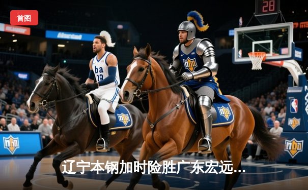 辽宁本钢加时险胜广东宏远 CBA半决赛上演史诗级对决