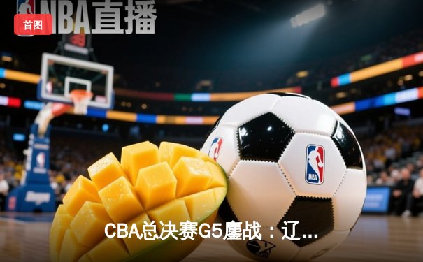 CBA总决赛G5鏖战：辽宁本钢加时逆转广东宏远 成功卫冕总冠军