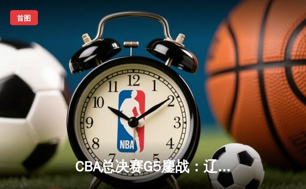 CBA总决赛G5鏖战：辽宁本钢加时逆转广东宏远 赵继伟37分加冕FMVP